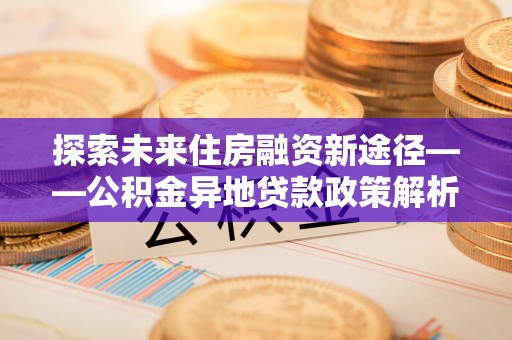 浑南探索未来住房融资新途径——公积金异地贷款政策解析与实践
