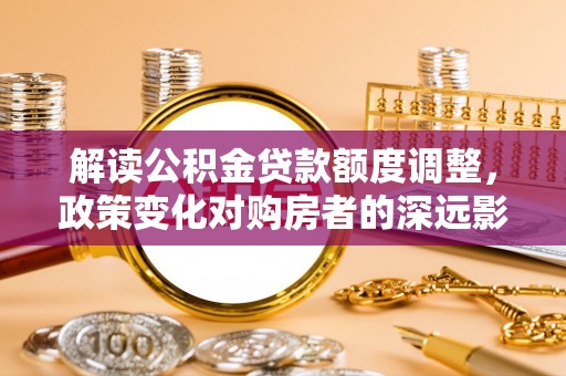 浑南解读公积金贷款额度调整，政策变化对购房者的深远影响