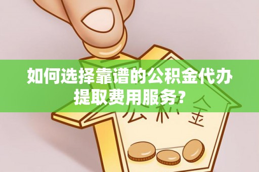 浑南如何选择靠谱的公积金代办提取费用服务？