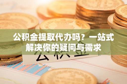 浑南公积金提取代办吗？一站式解决你的疑问与需求