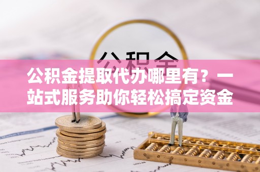 浑南公积金提取代办哪里有？一站式服务助你轻松搞定资金难题