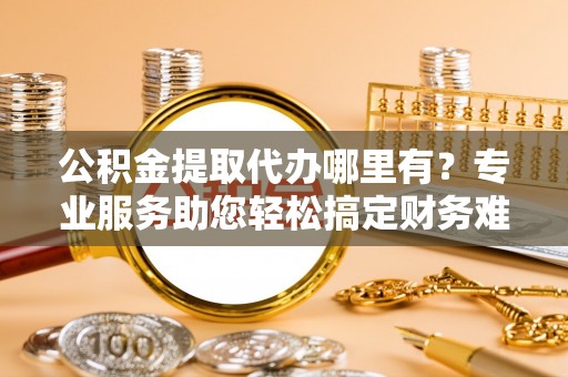 浑南公积金提取代办哪里有？专业服务助您轻松搞定财务难题