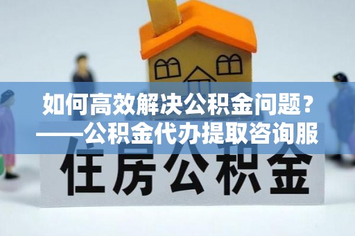 浑南如何高效解决公积金问题？——公积金代办提取咨询服务指南