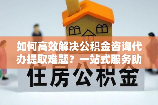 浑南如何高效解决公积金咨询代办提取难题？一站式服务助您轻松搞定