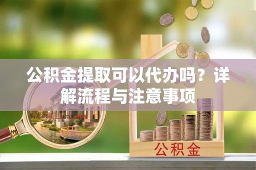 浑南公积金提取可以代办吗？详解流程与注意事项