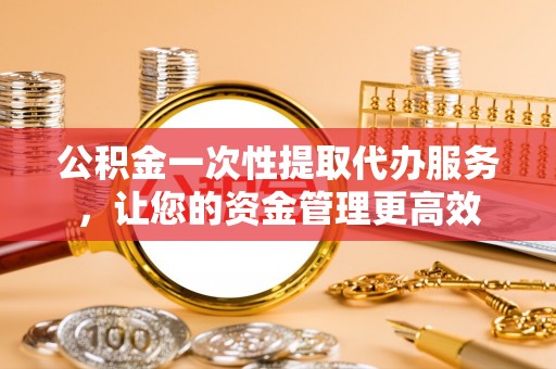 浑南公积金一次性提取代办服务，让您的资金管理更高效