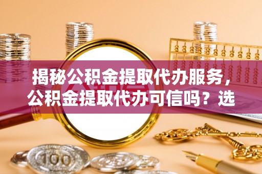 浑南揭秘公积金提取代办服务，公积金提取代办可信吗？选择前你需要知道的真相