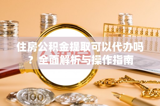 浑南住房公积金提取可以代办吗？全面解析与操作指南