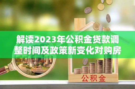 浑南解读2023年公积金贷款调整时间及政策新变化对购房的影响