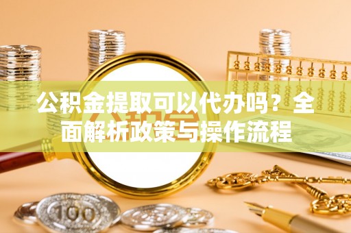 浑南公积金提取可以代办吗？全面解析政策与操作流程
