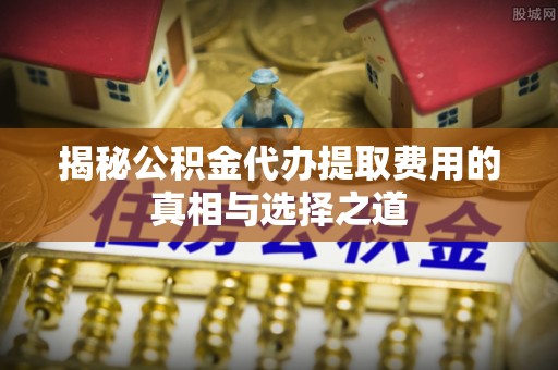 浑南揭秘公积金代办提取费用的真相与选择之道