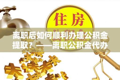 浑南离职后如何顺利办理公积金提取？——离职公积金代办提取全攻略
