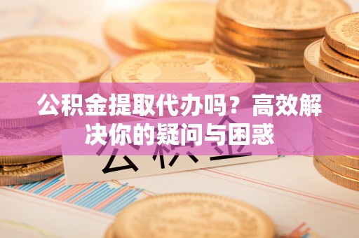 浑南公积金提取代办吗？高效解决你的疑问与困惑
