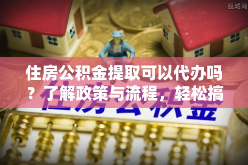 浑南住房公积金提取可以代办吗？了解政策与流程，轻松搞定公积金提取