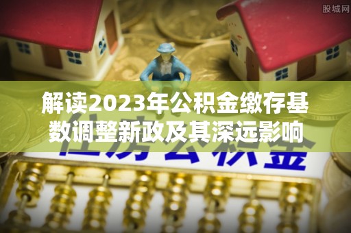 浑南解读2023年公积金缴存基数调整新政及其深远影响