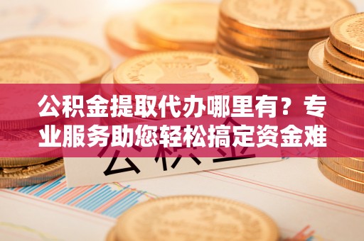 浑南公积金提取代办哪里有？专业服务助您轻松搞定资金难题