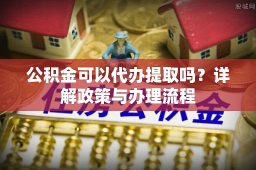 浑南公积金可以代办提取吗？详解政策与办理流程