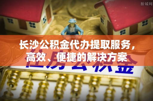 浑南长沙公积金代办提取服务，高效、便捷的解决方案