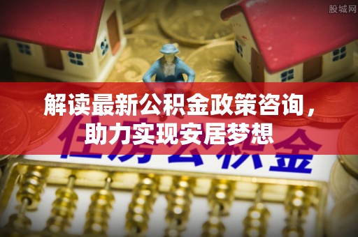 浑南解读最新公积金政策咨询，助力实现安居梦想