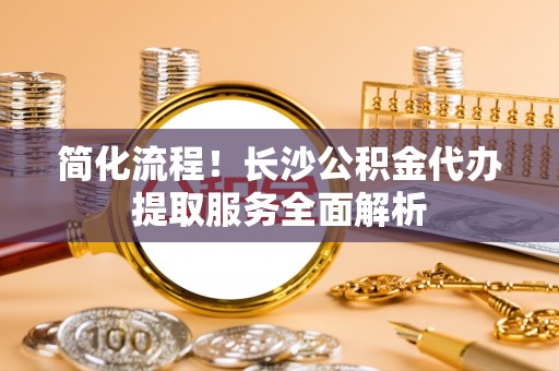 浑南简化流程！长沙公积金代办提取服务全面解析