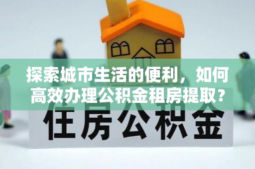 浑南探索城市生活的便利，如何高效办理公积金租房提取？
