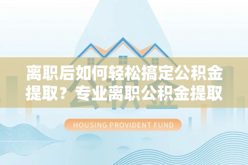 浑南离职后如何轻松搞定公积金提取？专业离职公积金提取代办服务助你一臂之力