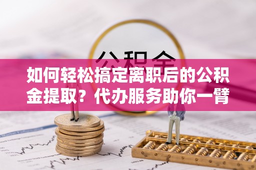 浑南如何轻松搞定离职后的公积金提取？代办服务助你一臂之力