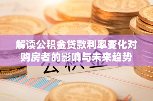 浑南解读公积金贷款利率变化对购房者的影响与未来趋势