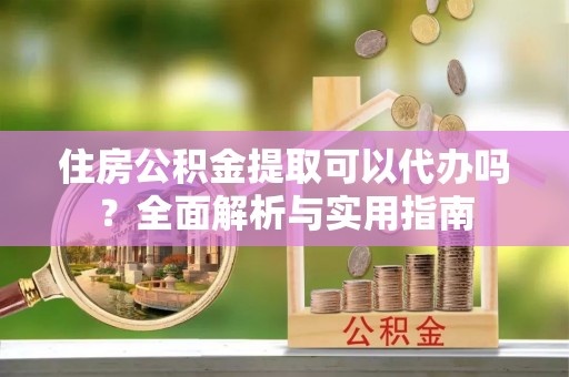 浑南住房公积金提取可以代办吗？全面解析与实用指南
