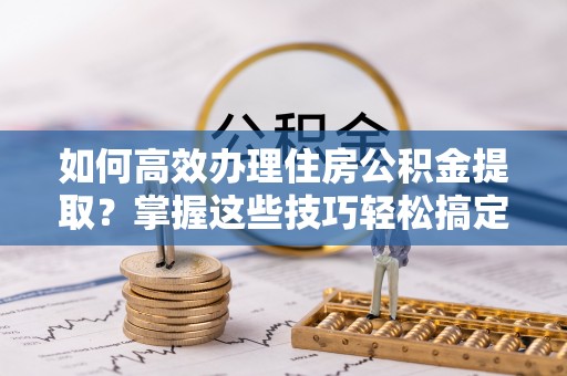 浑南如何高效办理住房公积金提取？掌握这些技巧轻松搞定