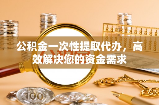 浑南公积金一次性提取代办，高效解决您的资金需求