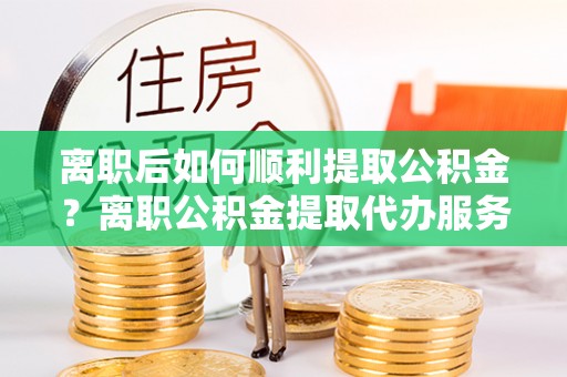 浑南离职后如何顺利提取公积金？离职公积金提取代办服务全解析