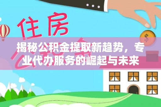 浑南揭秘公积金提取新趋势，专业代办服务的崛起与未来
