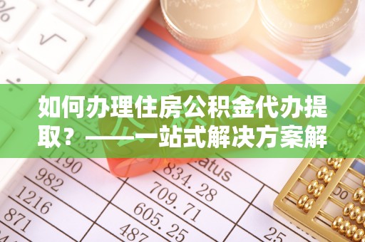 浑南如何办理住房公积金代办提取？——一站式解决方案解析